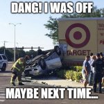 Target Almost Acquired | DANG! I WAS OFF; MAYBE NEXT TIME... | image tagged in target car crash | made w/ Imgflip meme maker