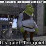 It’s quiet too quiet Shrek | WHEN YOU TAKE A MATHS TEST AND THE LAST QUESTION SEEMS REALLY EASY FOR SOME REASON: | image tagged in it s quiet too quiet shrek,based off of personal experience | made w/ Imgflip meme maker