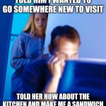Redditor's Wife | TOLD HIM I WANTED TO GO SOMEWHERE NEW TO VISIT TOLD HER HOW ABOUT THE KITCHEN AND MAKE ME A SANDWICH | image tagged in memes,redditor's wife | made w/ Imgflip meme maker