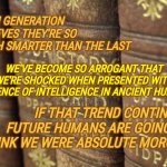 The Human Race Isn't At It's Finest Right Now | EACH GENERATION BELIEVES THEY'RE SO MUCH SMARTER THAN THE LAST; WE'VE BECOME SO ARROGANT THAT WE'RE SHOCKED WHEN PRESENTED WITH EVIDENCE OF INTELLIGENCE IN ANCIENT HUMANS; IF THAT TREND CONTINUES FUTURE HUMANS ARE GOING TO THINK WE WERE ABSOLUTE MORONS | image tagged in history books,in the future,historically speaking,people are stupid,the end is inevitable,memes | made w/ Imgflip meme maker
