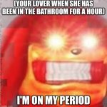 we all can relate to this | (YOUR LOVER WHEN SHE HAS BEEN IN THE BATHROOM FOR A HOUR); I'M ON MY PERIOD | image tagged in earrape | made w/ Imgflip meme maker