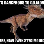 Found this while looking for a user I was trying to follow, and decided yes | IT'S DANGEROUS TO GO ALONE! HERE, HAVE JWFK STYGIMOLOCH | image tagged in stygimoloch | made w/ Imgflip meme maker