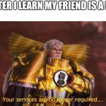 Yes | ME AFTER I LEARN MY FRIEND IS A FURRY | image tagged in your services are no longer required | made w/ Imgflip meme maker