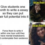I like to imagine teachers find pleasure into torturing students like this and laugh maniacally | teachers; Give students one month to write a essay so they can put their full potential into it; teachers; Force them to write it within one hour until they have mental breakdowns and contemplate their existence | image tagged in zendaya drake meme | made w/ Imgflip meme maker