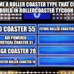 family feud | NAME A ROLLER COASTER TYPE THAT COST HIGH TO BUILD IN ROLLERCOASTER TYCOON CLASSIC; 4D COASTER 55; FLYING ROLLER COASTER 12; AIR POWERED VERTICAL COASTER 31; GIGA COASTER 28; TWISTER ROLLER COASTER 19 | image tagged in family feud,rollercoaster tycoon,memes,game show,dank memes | made w/ Imgflip meme maker