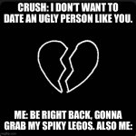 :( & :) | CRUSH: I DON’T WANT TO DATE AN UGLY PERSON LIKE YOU. ME: BE RIGHT BACK, GONNA GRAB MY SPIKY LEGOS. ALSO ME: | image tagged in heartbreak | made w/ Imgflip meme maker
