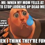Sad Heavy | ME: WHEN MY MOM YELLS AT ME TO STOP LOOKING UP DEAD MEMES; PLEASE UPVOTE AND FOLLOW ME TO MAKE HIM HAPPY; WHEN I THINK THEY'RE FUNNY | image tagged in sad heavy | made w/ Imgflip meme maker