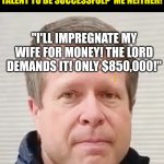 We live in a word where getting your wife pregnant is considered entertainment for millions of fans......WTF | REMEMBER WHEN YOU NEEDED TALENT TO BE SUCCESSFUL?  ME NEITHER! "I'LL IMPREGNATE MY WIFE FOR MONEY! THE LORD DEMANDS IT! ONLY $850,000!" | image tagged in don't share the secrets,pregnancy,wtf,stupid people,hobbies | made w/ Imgflip meme maker