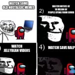 Depressed trollface 4 steps with red crewmate | WATCH SOME OLD NOSTALGIC MEMES; WATCH NOTICE OF 18 MILION OF PEOPLE DYING FROM COVID; WATCH JELLYBEAN VIDEOS; 3); 4); WATCH SAVE RALPH | image tagged in depressed trollface | made w/ Imgflip meme maker