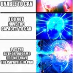 I can't | I CAN'T; I CANNOT; I AM UNABLE TO CAN; I DO NOT HAVE THE CAPACITY TO CAN; I, AS THE AUTHOR, INFORMS I DO NOT HAVE THE CAPACITY TO CAN; THE AUTHOR ,WHICH IS ME, REGRETS TO INFORM YOU THAT AFTER EVALUATING PREVIOUS EVENTS I, THE AUTHOR, DOES NOT HAVE THE CAPACITY, BOTH PHYSICAL AND MENTAL, TO DO AS THE REQUESTED TASK AS A RESULT OF UNNAMED EVENTS PREVIOUSLY IN THE PAST THEREFORE, I AM, AS THE AUTHOR, UNABLE TO CAN. WITH DEEPEST REGRETS AND REGARDS DESPITE DESIRES, THE AUTHOR INFORMS THAT THEY DO NOT HAVE THE CAPACITY, BOTH PHYSICAL AND MENTAL PHYSICAL INCLUDING REFLEXES, STRENGTH, AND SPEED, AND MENTAL INCLUDING, KNOWLEDGE, WISDOM, AND ANYTHING ACTION OF MENTAL CLASSIFICATION, CANNOT, AND POSSIBLY NEVER WAS ABLE TO, AND MAY NEVER, BE ABLE TO EXECUTE THE TASK PREVIOUSLY MENTIONED IN PAST EVENTS DUE TO DECISIONS I HAVE MADE IN THE PAST AND THEREFORE CLASSIFYING ME AS UNABLE TO CAN THIS MISSION I HAVE BEEN GIVEN BY YOU. | image tagged in growing brain 2 | made w/ Imgflip meme maker