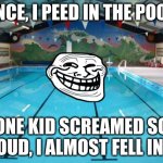 Swimming Pool | ONCE, I PEED IN THE POOL. ONE KID SCREAMED SO LOUD, I ALMOST FELL IN!! | image tagged in swimming pool | made w/ Imgflip meme maker