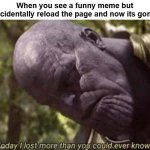 true dat | When you see a funny meme but accidentally reload the page and now its gone: | image tagged in today i have lost more than you could ever know | made w/ Imgflip meme maker