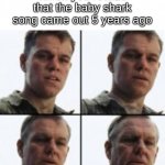 damn we're old | When you realize that the baby shark song came out 5 years ago | image tagged in turning old,yes,memes | made w/ Imgflip meme maker