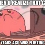 Wait, no! | WHEN U REALIZE THAT GIRL; FROM 4 YEARS AGO WAS FLIRTING WITH U | image tagged in sad kirbo on pc | made w/ Imgflip meme maker