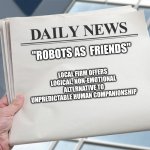Blank Daily News Paper Custom Headline Template | "ROBOTS AS  FRIENDS"; LOCAL FIRM OFFERS LOGICAL, NON-EMOTIONAL ALTERNATIVE TO UNPREDICTABLE HUMAN COMPANIONSHIP | image tagged in blank daily news paper custom headline template | made w/ Imgflip meme maker