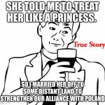 lol | SHE TOLD ME TO TREAT HER LIKE A PRINCESS. SO I MARRIED HER OFF TO SOME DISTANT LAND TO STRENGTHEN OUR ALLIANCE WITH POLAND | image tagged in memes,true story | made w/ Imgflip meme maker