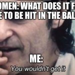 You won't get it | WOMEN: WHAT DOES IT FEEL LIKE TO BE HIT IN THE BALLS? ME: | image tagged in you wouldnt get it,memes,funny memes,kicked,kick,kick in the balls | made w/ Imgflip meme maker