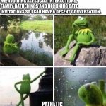 I do be like that | ME, AVOIDING ALL SOCIAL INTERACTIONS, FAMILY GATHERINGS AND DECLINING DATE INVITATIONS SO I CAN HAVE A DECENT CONVERSATION. PATHETIC | image tagged in kermit - forever alone | made w/ Imgflip meme maker