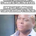 We all gonna ignore him? | SOCIETY: QUEEN ELIZABETH IS IMMORTAL! SHE’LL NEVER DIE. JIMMY CARTER, WHO IS 2 YEARS OLDER AND STILL ALIVE: | image tagged in am i a joke to you,memes,immortal,queen elizabeth,jimmy carter,why are you reading this | made w/ Imgflip meme maker