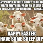 Happy Easter | “ANY PROPER WRITER OUGHT TO BE ABLE TO WRITE ANYTHING, FROM AN EASTER DAY SERMON TO A SHEEP-DIP HANDOUT.” -KINGSLEY AMIS; HAPPY EASTER
HAVE SOME SHEEP DIP | image tagged in easter lamb | made w/ Imgflip meme maker