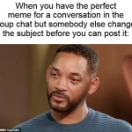 They ask you how you are and you just have say that you're fine... | When you have the perfect meme for a conversation in the group chat but somebody else changes the subject before you can post it: | image tagged in will smith crying | made w/ Imgflip meme maker