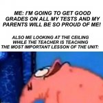 Have any of you ever done this? | ME: I’M GOING TO GET GOOD GRADES ON ALL MY TESTS AND MY PARENTS WILL BE SO PROUD OF ME! ALSO ME LOOKING AT THE CEILING WHILE THE TEACHER IS TEACHING THE MOST IMPORTANT LESSON OF THE UNIT: | image tagged in patrick looking up,memes,funny,fail,school,tests | made w/ Imgflip meme maker