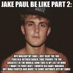 Jake Paul | JAKE PAUL BE LIKE PART 2:; AYO WASSUP MY FANS I JUST BEAT THE 100 YEAR OLD RETIRED BOXER, THAT PROVES I'M THE GREATEST IN THE WORLD. NOW THIS IS MY LIST OF WHO I WANT TO FIGHT NEXT: 1 MONTH OLD BABY, WASHED OUT MMA FIGHTER AND MORE TO COME! ANYWAYS BYE MY FANS! | image tagged in jake paul | made w/ Imgflip meme maker