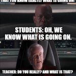 Are you threatening me Master Jedi? | STUDENTS: QUIT STOPPING THE FILM TO DISCUSS STUFF WITH US. TEACHER: BUT I HAVE TO STOP AND TALK ABOUT THE FILM TO MAKE SURE THAT YOU KNOW EXACTLY WHAT IS GOING ON! STUDENTS: OH, WE KNOW WHAT IS GOING ON. TEACHER: DO YOU REALLY? AND WHAT IS THAT? STUDENTS: THE NEXT TIME YOU STOP THE FILM, YOU'RE GOING DOWN THE STAIRS. TEACHER: BUT I REALLY, REALLY LIKE STOPPING THE FILM TO TALK ABOUT ALL THE COOL STUFF... | image tagged in are you threatening me master jedi | made w/ Imgflip meme maker