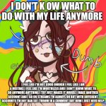 Furrybean | I DON'T K OW WHAT TO DO WITH MY LIFE ANYMORE; I FEEL LIKE I'M NOT GOOD ENOUGH I FEEL LIKE I AM A MISTAKE I FEEL LIKE I'M WORTHLESS AND I DON'T KNOW WHAT TO DO ANYMORE ANYTHING I TRY JUST MAKES IT WORSE I MAKE ANOTHER ACCOUNT AND I GO ON STREAMS I'M ALWAYS ON BUT WITH DIFFERENT ACCOUNTS I'M NOT BAN SO I THROW IN A COMMENT BUT NOW I JUST NEED HELP | image tagged in furrybean | made w/ Imgflip meme maker