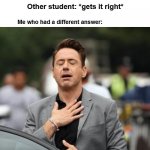 True doe | Me: *raises hand to answer question*; Teacher: *calls on other student*; Other student: *gets it right*; Me who had a different answer: | image tagged in glad tony stark | made w/ Imgflip meme maker