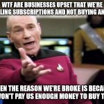 Picard Wtf | WTF ARE BUSINESSES UPSET THAT WE'RE CANCELLING SUBSCRIPTIONS AND NOT BUYING ANYTHING WHEN THE REASON WE'RE BROKE IS BECAUSE THEY WON'T PAY U | image tagged in memes,picard wtf | made w/ Imgflip meme maker