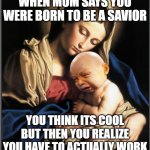 baby jesus crying | WHEN MOM SAYS YOU WERE BORN TO BE A SAVIOR; YOU THINK ITS COOL BUT THEN YOU REALIZE YOU HAVE TO ACTUALLY WORK | image tagged in baby jesus crying | made w/ Imgflip meme maker