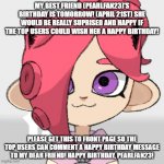 Please wish her a happy birthday because she is the best! | MY BEST FRIEND (PEARLFAN23)'S BIRTHDAY IS TOMORROW! (APRIL 21ST) SHE WOULD BE REALLY SUPRISED AND HAPPY IF THE TOP USERS COULD WISH HER A HAPPY BIRTHDAY! PLEASE GET THIS TO FRONT PAGE SO THE TOP USERS CAN COMMENT A HAPPY BIRTHDAY MESSAGE TO MY DEAR FRIEND! HAPPY BIRTHDAY, PEARLFAN23! | image tagged in pearlfan23 as a cat | made w/ Imgflip meme maker
