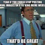 JUST STOP | YEAH IF YOU COULD STOP POSTING SEXUAL IMAGES ON A FU*KING MEME WEBSITE; THAT'D BE GREAT | image tagged in if you could not contact me on my holiday that would be great | made w/ Imgflip meme maker