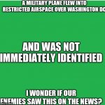 The Capitol was evacuated | A MILITARY PLANE FLEW INTO RESTRICTED AIRSPACE OVER WASHINGTON DC I WONDER IF OUR ENEMIES SAW THIS ON THE NEWS? AND WAS NOT IMMEDIATELY IDEN | image tagged in green screen,look at all these,national security,dumbasses,money down toilet | made w/ Imgflip meme maker