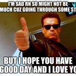 terminator thumbs up | I'M SAD RN SO MIGHT NOT BE ON MUCH CUZ GOING THROUGH SOME STUFF BUT I HOPE YOU HAVE A GOOD DAY AND I LOVE YOU | image tagged in terminator thumbs up | made w/ Imgflip meme maker