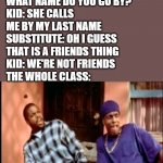 We're not friends | SUBSTITUTE: WHAT NAME DO YOU GO BY?
KID: SHE CALLS ME BY MY LAST NAME
SUBSTITUTE: OH I GUESS THAT IS A FRIENDS THING
KID: WE'RE NOT FRIENDS
THE WHOLE CLASS: | image tagged in damnnnn you got roasted | made w/ Imgflip meme maker
