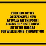 Blank Yellow Sign | FOOD HAS GOTTEN SO EXPENSIVE, I NOW ACTUALLY EAT THE FOOD I ALWAYS BUY JUST TO HAVE SIT IN THE FRIDGE A FOR WEEK BEFORE I THROW IT OUT | image tagged in memes,blank yellow sign | made w/ Imgflip meme maker