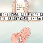 Don't take life too seriously, you'll never make it out alive | IT IS FUNDAMENTALLY EASIER
TO DESTROY THAN TO CREATE ENTROPY WILL CONSUME US ALL | image tagged in memes,hard to swallow pills | made w/ Imgflip meme maker