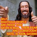 Satanic Christians | SELF RIGHTEOUS PEOPLE
ARE PROOF THAT SATAN IS REAL. THEIR FEAR, AND SUBSEQUENT HATE, IS 100% SATANIC | image tagged in jesus thanks you,satan,christians,self righteous,memes,hypocrites | made w/ Imgflip meme maker