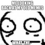 Uh | ME LOOKING BACK AT MY OLD MEMES; WHAT THE- | image tagged in what in the world | made w/ Imgflip meme maker