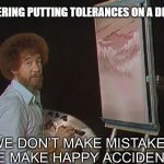 Happy Accidents | ENGINEERING PUTTING TOLERANCES ON A DRAWING | image tagged in we don t make mistakes,engineering,machinists,manufacturing | made w/ Imgflip meme maker
