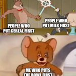 FASHO | PEOPLE WHO PUT MILK FIRST; PEOPLE WHO PUT CEREAL FIRST; ME WHO PUTS THE BOWL FIRST | image tagged in tom and spike fighting,memes,funny,funny memes | made w/ Imgflip meme maker
