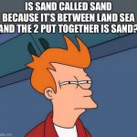 Sea + land = sand | IS SAND CALLED SAND BECAUSE IT’S BETWEEN LAND SEA AND THE 2 PUT TOGETHER IS SAND? | image tagged in skeptical fry | made w/ Imgflip meme maker
