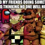 Stupidly time! | ME AND MY FRIENDS DOING SOMETHING STUPID THINKING NO ONE WILL NOTICE | image tagged in fnaf | made w/ Imgflip meme maker