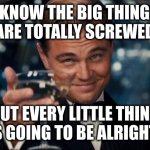 Celebrating life's little victories | I KNOW THE BIG THINGS
ARE TOTALLY SCREWED BUT EVERY LITTLE THING IS GOING TO BE ALRIGHT! | image tagged in memes,leonardo dicaprio cheers | made w/ Imgflip meme maker