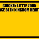 #ChickenLittle4Kingdomhearts4 | CHICKEN LITTLE 2005 PLEASE BE IN KINGDOM HEARTS 4 | image tagged in memes,blank yellow sign | made w/ Imgflip meme maker