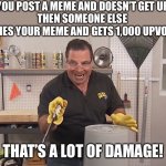 Has this ever happened to you? | WHEN YOU POST A MEME AND DOESN’T GET UPVOTES
THEN SOMEONE ELSE COPIES YOUR MEME AND GETS 1,000 UPVOTES THAT’S A LOT OF DAMAGE! | image tagged in memes,phil swift that's a lotta damage flex tape/seal,ouch,funny,emotional damage,upvotes | made w/ Imgflip meme maker