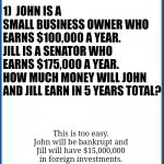 Math is hard....Especially when you try to figure out how politicians own exponential more wealth than their income can buy! | 1)  JOHN IS A SMALL BUSINESS OWNER WHO EARNS $100,000 A YEAR. 
JILL IS A SENATOR WHO EARNS $175,000 A YEAR.
HOW MUCH MONEY WILL JOHN AND JILL EARN IN 5 YEARS TOTAL? MATH TEST - MS FREEMAN. 4TH GRADE; This is too easy. John will be bankrupt and Jill will have $15,000,000 in foreign investments. | image tagged in not amused,make money,politicians suck,fraud,abuse,stinks | made w/ Imgflip meme maker