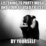??? | LISTENING TO PARTY MUSIC YOU AND YOUR GF USED TO LISTEN TO BY YOURSELF | image tagged in depression sadness hurt pain anxiety,why me | made w/ Imgflip meme maker